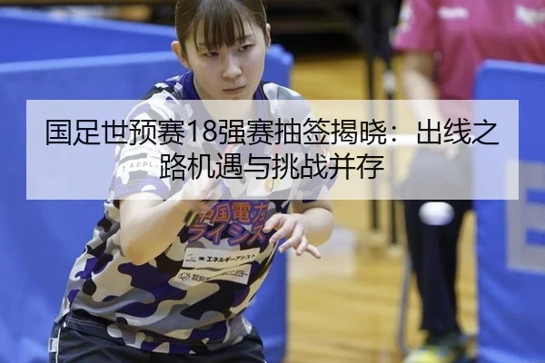 国足世预赛18强赛抽签揭晓：出线之路机遇与挑战并存