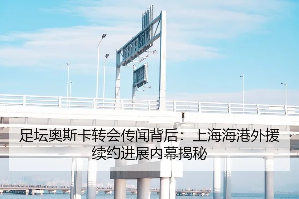 足坛奥斯卡转会传闻背后：上海海港外援续约进展内幕揭秘