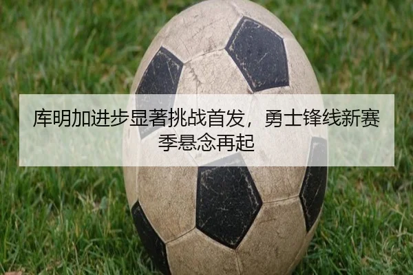 库明加进步显著挑战首发，勇士锋线新赛季悬念再起