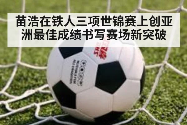 苗浩在铁人三项世锦赛上创亚洲最佳成绩书写赛场新突破